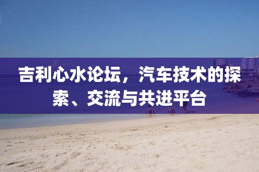 吉利心水论坛，汽车技术的探索、交流与共进平台