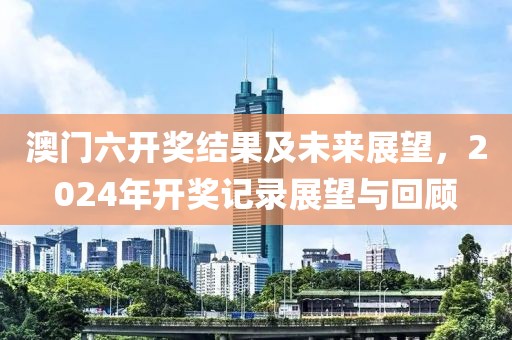 澳门六开奖结果及未来展望，2024年开奖记录展望与回顾