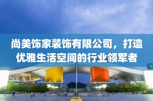 尚美饰家装饰有限公司，打造优雅生活空间的行业领军者