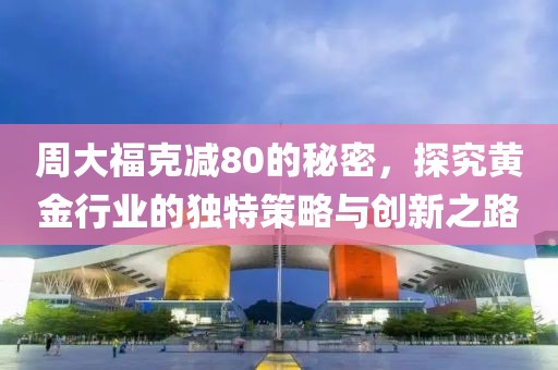 周大福克减80的秘密，探究黄金行业的独特策略与创新之路