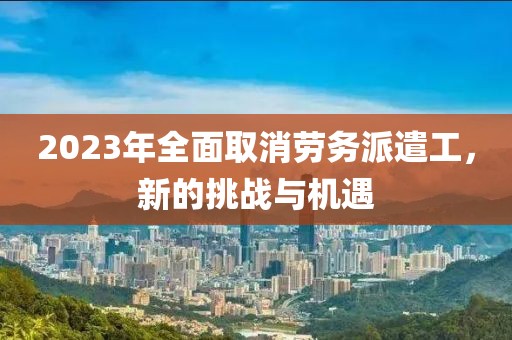 2023年全面取消劳务派遣工，新的挑战与机遇