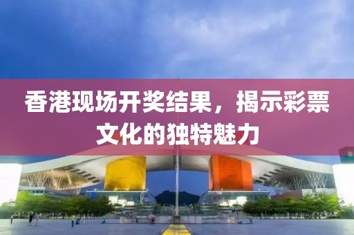 香港现场开奖结果，揭示彩票文化的独特魅力
