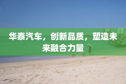 华泰汽车，创新品质，塑造未来融合力量