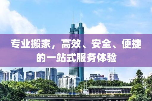 专业搬家，高效、安全、便捷的一站式服务体验