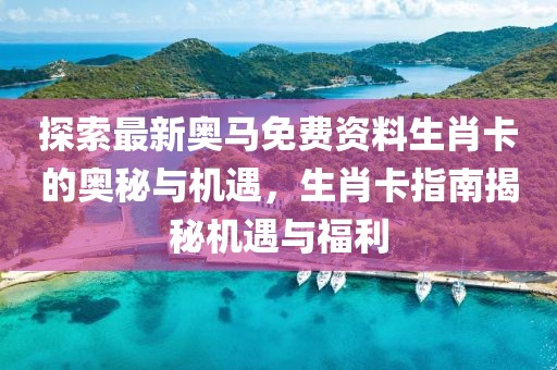 探索最新奥马免费资料生肖卡的奥秘与机遇，生肖卡指南揭秘机遇与福利