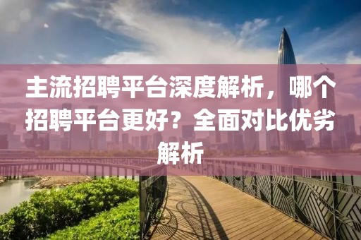 主流招聘平台深度解析，哪个招聘平台更好？全面对比优劣解析