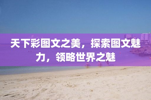 天下彩图文之美，探索图文魅力，领略世界之魅