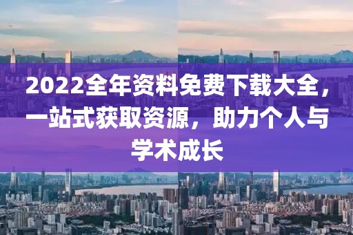 2022全年资料免费下载大全，一站式获取资源，助力个人与学术成长