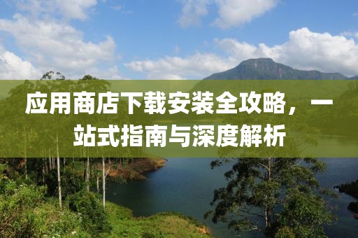 应用商店下载安装全攻略，一站式指南与深度解析