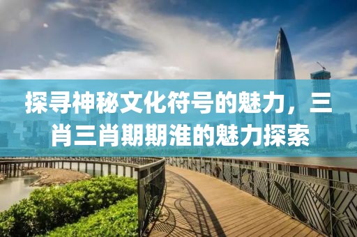 探寻神秘文化符号的魅力，三肖三肖期期淮的魅力探索