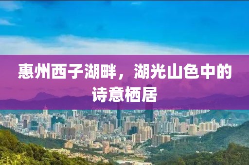 惠州西子湖畔，湖光山色中的诗意栖居