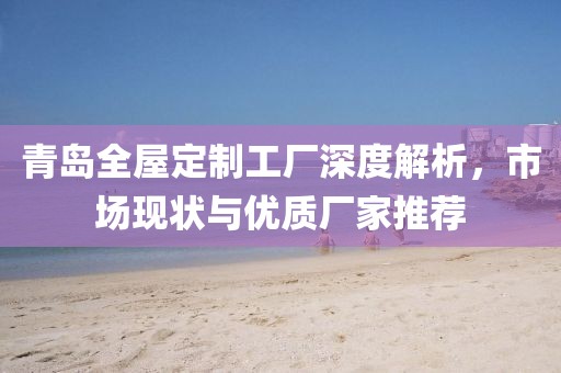 青岛全屋定制工厂深度解析，市场现状与优质厂家推荐