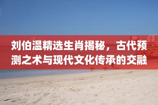 刘伯温精选生肖揭秘，古代预测之术与现代文化传承的交融