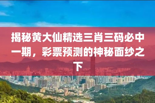 揭秘黄大仙精选三肖三码必中一期，彩票预测的神秘面纱之下