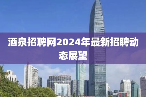 酒泉招聘网2024年最新招聘动态展望