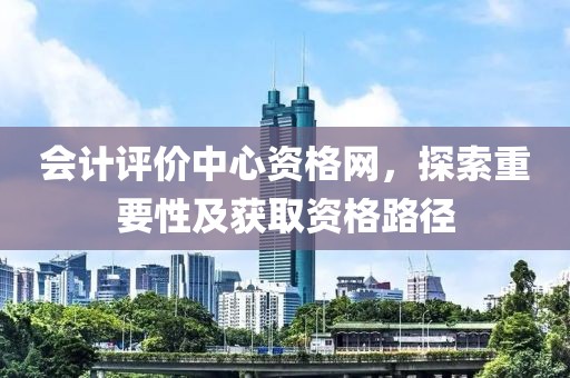 会计评价中心资格网，探索重要性及获取资格路径