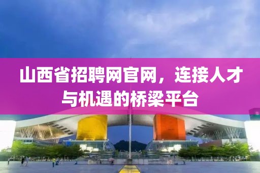 山西省招聘网官网，连接人才与机遇的桥梁平台
