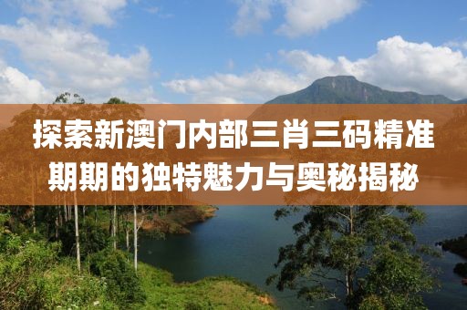 探索新澳门内部三肖三码精准期期的独特魅力与奥秘揭秘