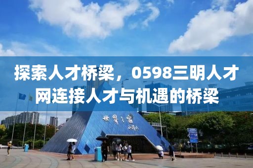 探索人才桥梁，0598三明人才网连接人才与机遇的桥梁
