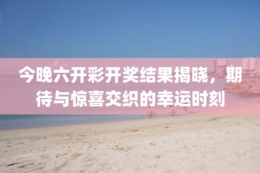 今晚六开彩开奖结果揭晓，期待与惊喜交织的幸运时刻
