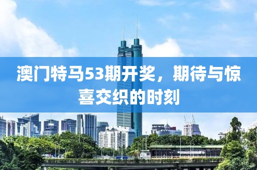 澳门特马53期开奖，期待与惊喜交织的时刻