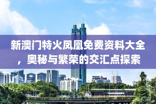 新澳门特火凤凰免费资料大全，奥秘与繁荣的交汇点探索
