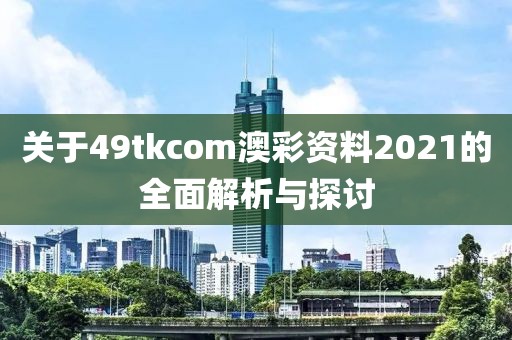 关于49tkcom澳彩资料2021的全面解析与探讨
