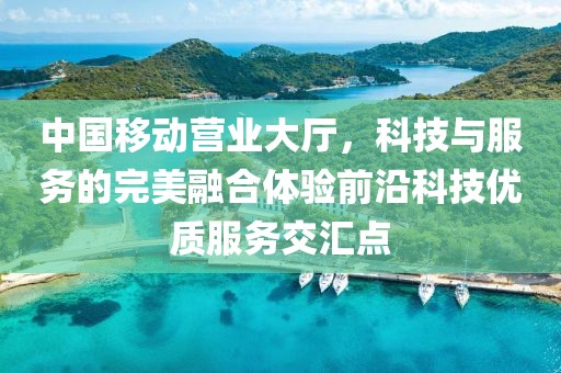 中国移动营业大厅，科技与服务的完美融合体验前沿科技优质服务交汇点