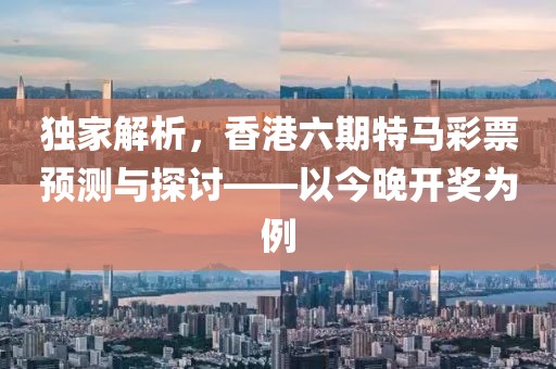 独家解析，香港六期特马彩票预测与探讨——以今晚开奖为例