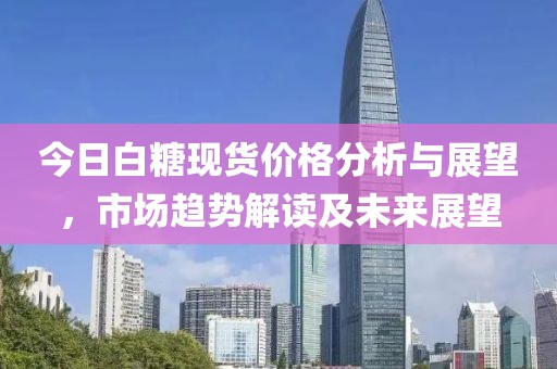 今日白糖现货价格分析与展望，市场趋势解读及未来展望