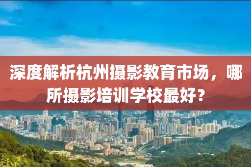 深度解析杭州摄影教育市场，哪所摄影培训学校最好？