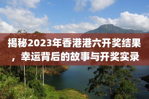 揭秘2023年香港港六开奖结果，幸运背后的故事与开奖实录