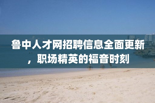 鲁中人才网招聘信息全面更新，职场精英的福音时刻