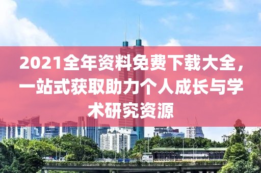 2021全年资料免费下载大全，一站式获取助力个人成长与学术研究资源