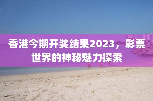 香港今期开奖结果2023，彩票世界的神秘魅力探索