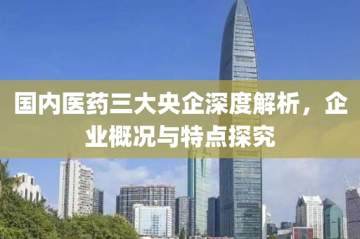 国内医药三大央企深度解析，企业概况与特点探究