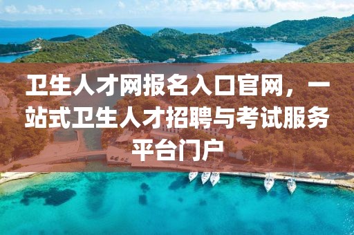 卫生人才网报名入口官网，一站式卫生人才招聘与考试服务平台门户