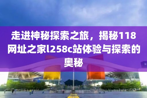 走进神秘探索之旅，揭秘118网址之家l258c站体验与探索的奥秘
