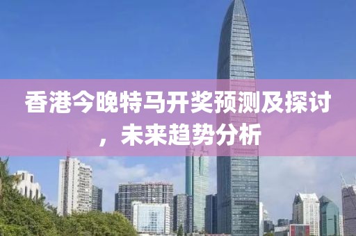 香港今晚特马开奖预测及探讨，未来趋势分析