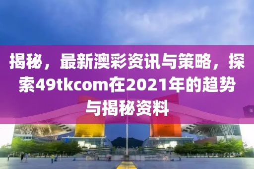 揭秘，最新澳彩资讯与策略，探索49tkcom在2021年的趋势与揭秘资料