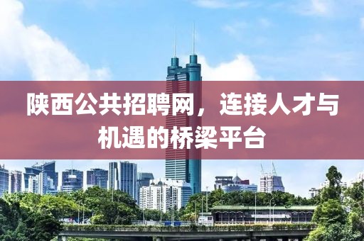 陕西公共招聘网，连接人才与机遇的桥梁平台