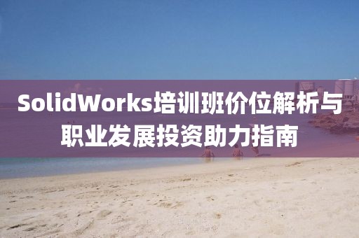 SolidWorks培训班价位解析与职业发展投资助力指南