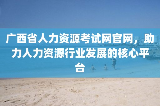 广西省人力资源考试网官网，助力人力资源行业发展的核心平台