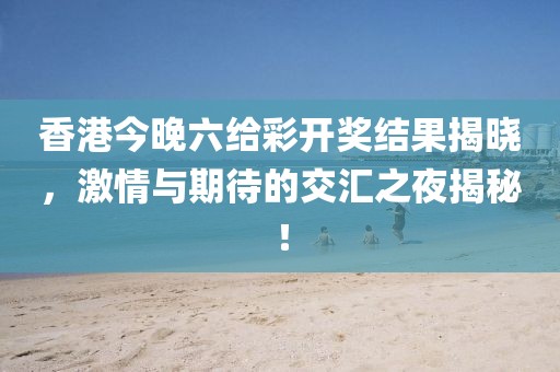 香港今晚六给彩开奖结果揭晓，激情与期待的交汇之夜揭秘！