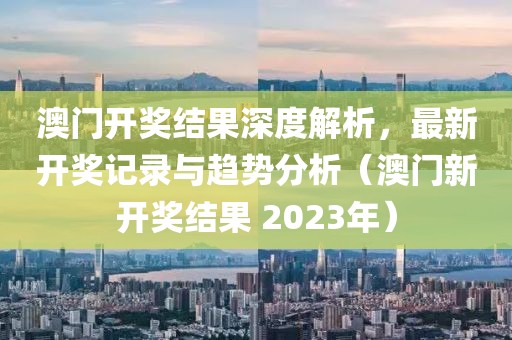 澳门开奖结果深度解析，最新开奖记录与趋势分析（澳门新开奖结果 2023年）