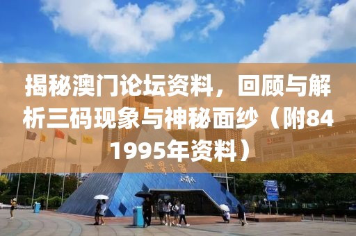 揭秘澳门论坛资料，回顾与解析三码现象与神秘面纱（附841995年资料）
