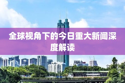 全球视角下的今日重大新闻深度解读