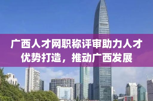 广西人才网职称评审助力人才优势打造，推动广西发展