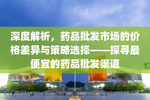 深度解析，药品批发市场的价格差异与策略选择——探寻最便宜的药品批发渠道