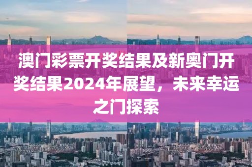 澳门彩票开奖结果及新奥门开奖结果2024年展望，未来幸运之门探索